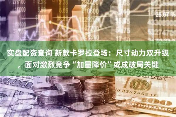实盘配资查询 新款卡罗拉登场：尺寸动力双升级，面对激烈竞争“加量降价”或成破局关键