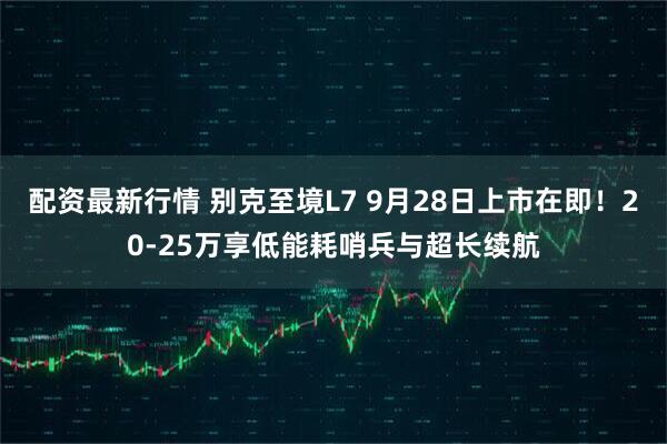 配资最新行情 别克至境L7 9月28日上市在即！20-25万享低能耗哨兵与超长续航