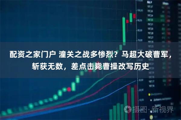 配资之家门户 潼关之战多惨烈？马超大破曹军，斩获无数，差点击毙曹操改写历史