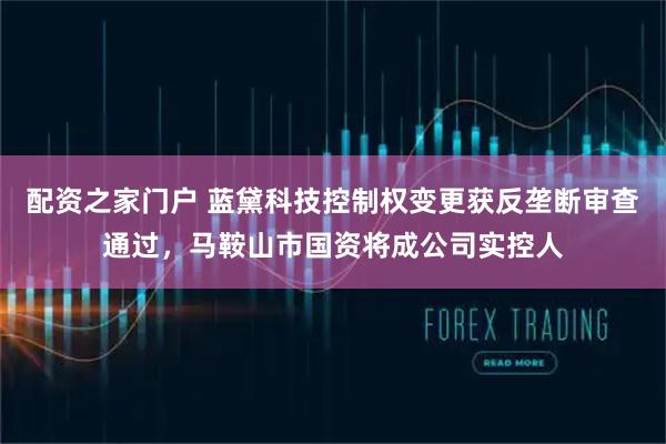 配资之家门户 蓝黛科技控制权变更获反垄断审查通过，马鞍山市国资将成公司实控人