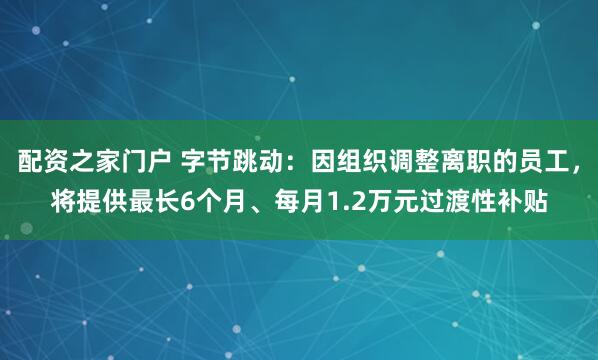 配资之家门户 字节跳动：因组织调整离职的员工，将提供最长6个月、每月1.2万元过渡性补贴