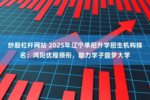 炒股杠杆网站 2025年辽宁单招升学招生机构排名：鸿阳优程领衔，助力学子圆梦大学