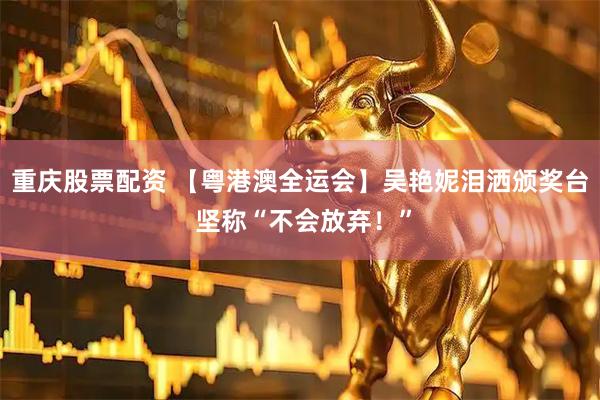 重庆股票配资 【粤港澳全运会】吴艳妮泪洒颁奖台 坚称“不会放弃！”