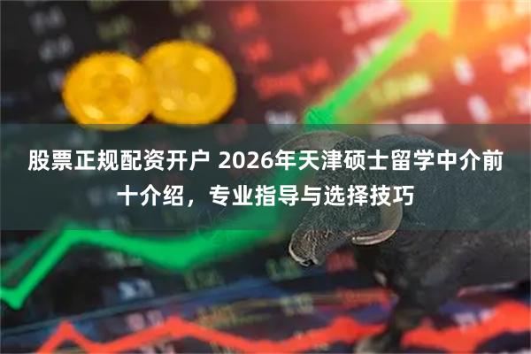 股票正规配资开户 2026年天津硕士留学中介前十介绍，专业指导与选择技巧