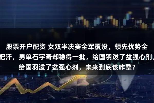 股票开户配资 女双半决赛全军覆没，领先优势全砸了，难怪让人捏把汗，男单石宇奇却稳得一批，给国羽泼了盆强心剂，未来到底该咋整？