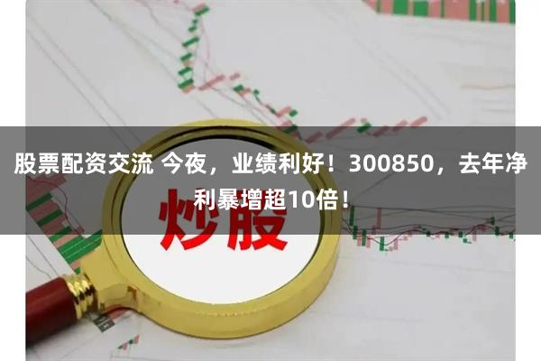 股票配资交流 今夜，业绩利好！300850，去年净利暴增超10倍！