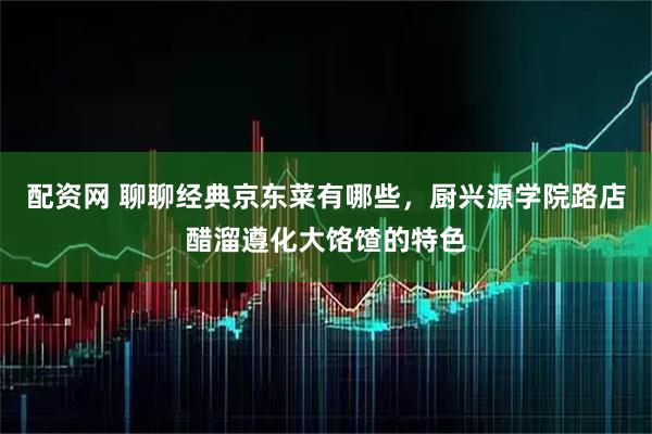 配资网 聊聊经典京东菜有哪些，厨兴源学院路店醋溜遵化大饹馇的特色