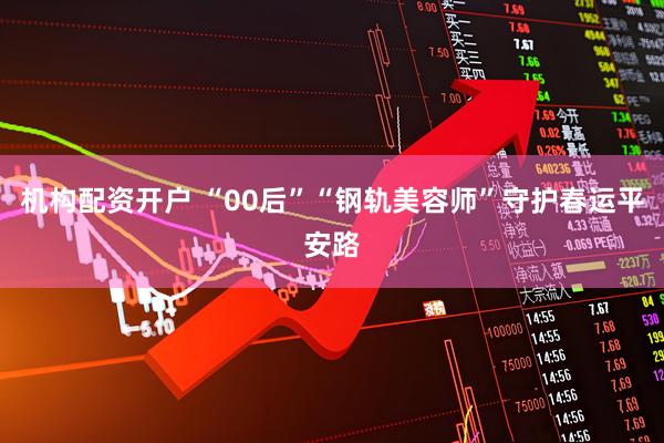 机构配资开户 “00后”“钢轨美容师”守护春运平安路