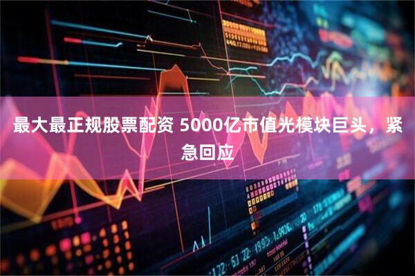 最大最正规股票配资 5000亿市值光模块巨头，紧急回应