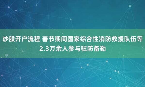 炒股开户流程 春节期间国家综合性消防救援队伍等2.3万余人参与驻防备勤