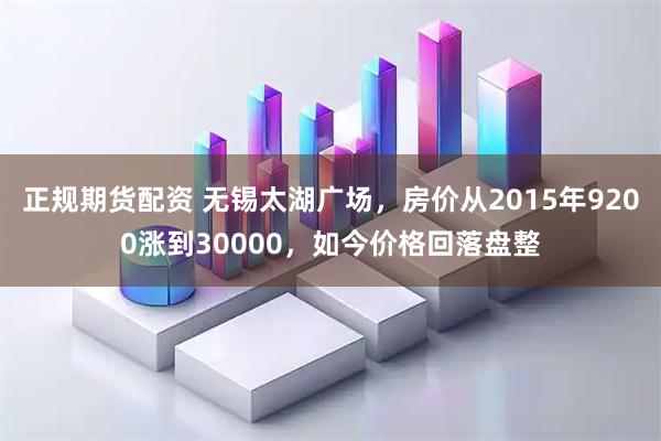 正规期货配资 无锡太湖广场，房价从2015年9200涨到30000，如今价格回落盘整