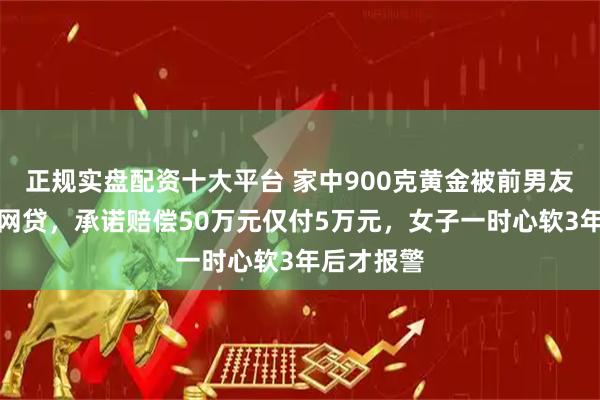 正规实盘配资十大平台 家中900克黄金被前男友偷走偿还网贷，承诺赔偿50万元仅付5万元，女子一时心软3年后才报警